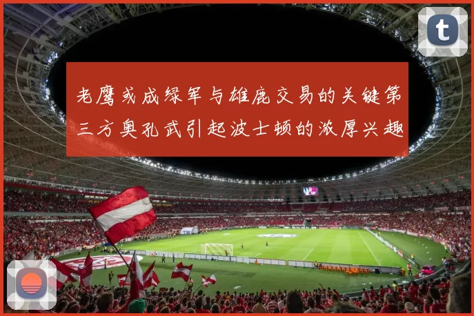 老鹰或成绿军与雄鹿交易的关键第三方奥孔武引起波士顿的浓厚兴趣