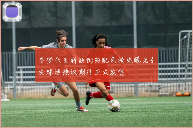 李梦代言新款倒钩配色抢先曝光引发球迷热议期待正式发售