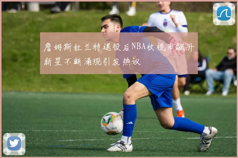 詹姆斯杜兰特退役后NBA收视率飙升新星不断涌现引发热议