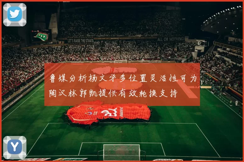 鲁媒分析杨文学多位置灵活性可为陶汉林郭凯提供有效轮换支持