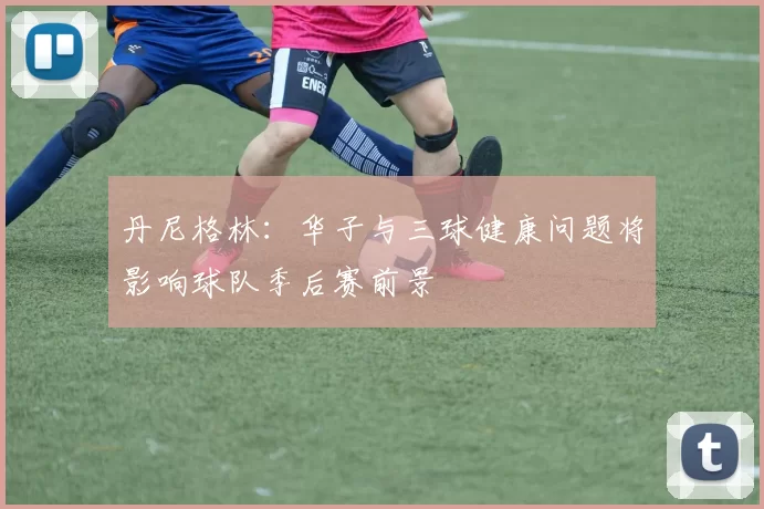丹尼格林：华子与三球健康问题将影响球队季后赛前景
