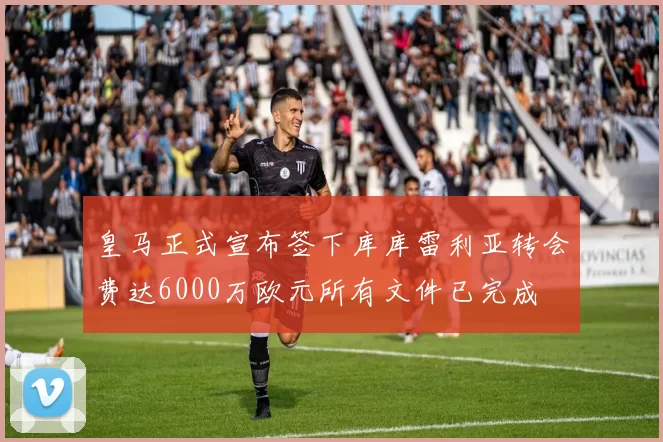 皇马正式宣布签下库库雷利亚转会费达6000万欧元所有文件已完成