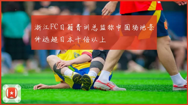 浙江FC日籍青训总监称中国场地条件远超日本十倍以上