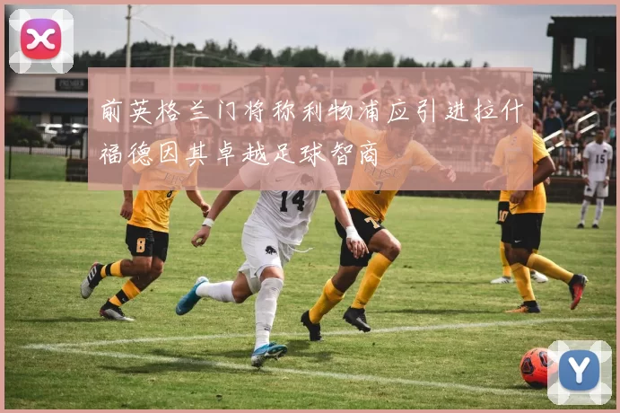 前英格兰门将称利物浦应引进拉什福德因其卓越足球智商